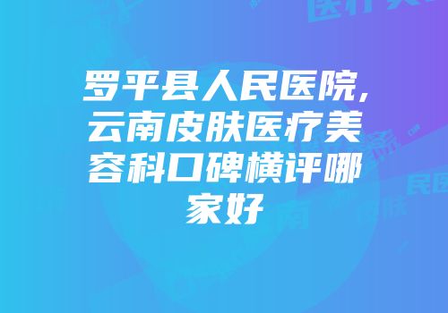 罗平县人民医院,云南皮肤医疗美容科口碑横评哪家好