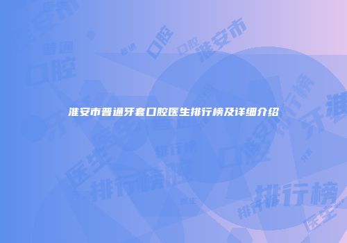 淮安市普通牙套口腔医生排行榜及详细介绍