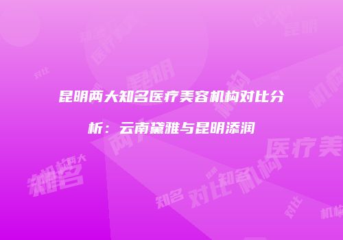 昆明两大知名医疗美容机构对比分析：云南黛雅与昆明添润