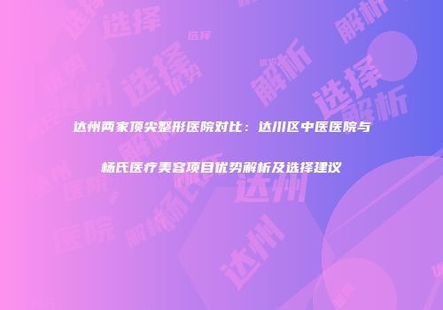 达州两家顶尖整形医院对比：达川区中医医院与杨氏医疗美容项目优势解析及选择建议