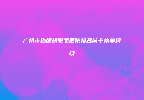 广州市络腮胡脱毛医院排名前十榜单揭晓