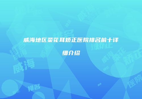 威海地区菜花耳矫正医院排名前十详细介绍