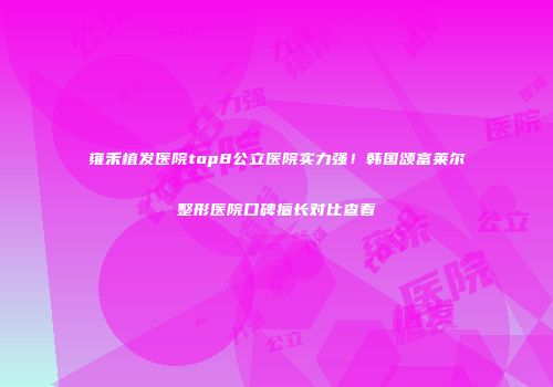 雍禾植发医院top8公立医院实力强！韩国颂富莱尔整形医院口碑擅长对比查看