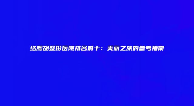 络腮胡整形医院排名前十：美丽之旅的参考指南
