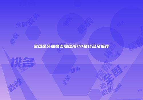 全国额头疤痕去除医院20强排名及推荐