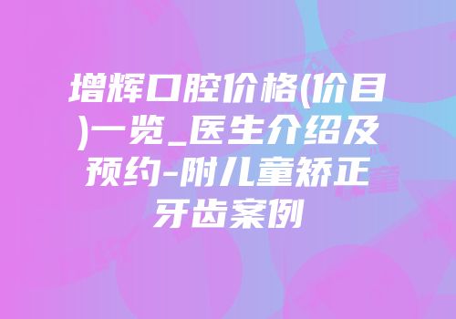 增辉口腔价格(价目)一览_医生介绍及预约-附儿童矫正牙齿案例