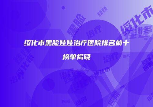 绥化市黑脸娃娃治疗医院排名前十榜单揭晓