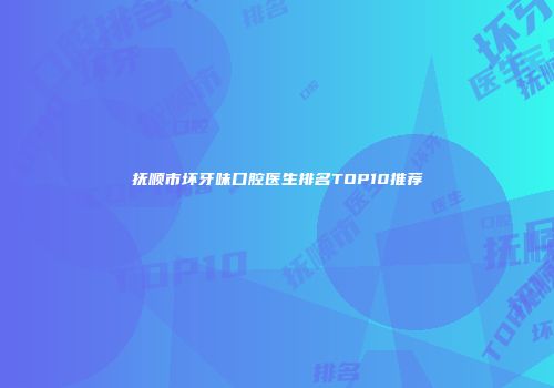 抚顺市坏牙味口腔医生排名TOP10推荐