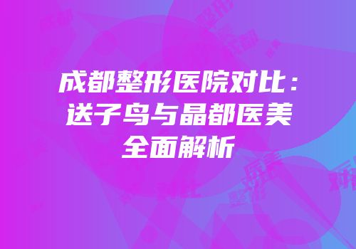 成都整形医院对比：送子鸟与晶都医美全面解析