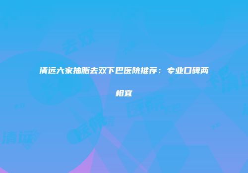 清远六家抽脂去双下巴医院推荐：专业口碑两相宜