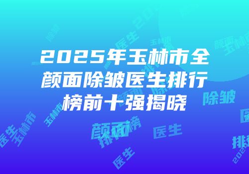 2025年玉林市全颜面除皱医生排行榜前十强揭晓