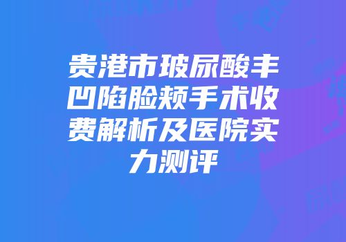 贵港市玻尿酸丰凹陷脸颊手术收费解析及医院实力测评