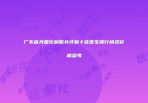 广东省光固化树脂补牙前十佳医生排行榜及价格参考