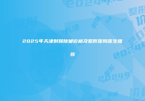 2025年天津射频除皱价格及整形医院医生推荐