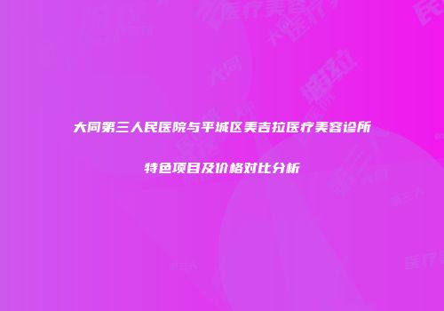 大同第三人民医院与平城区美吉拉医疗美容诊所特色项目及价格对比分析