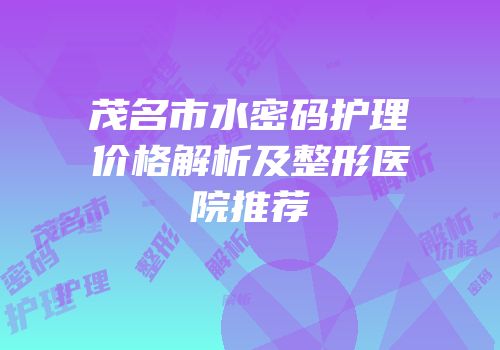 茂名市水密码护理价格解析及整形医院推荐