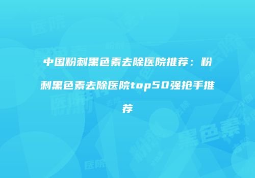 中国粉刺黑色素去除医院推荐：粉刺黑色素去除医院top50强抢手推荐