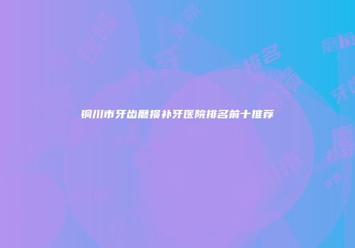 铜川市牙齿磨损补牙医院排名前十推荐