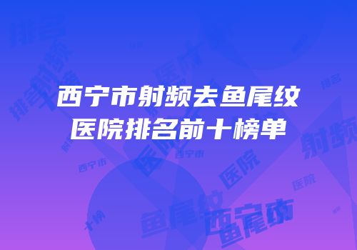 西宁市射频去鱼尾纹医院排名前十榜单