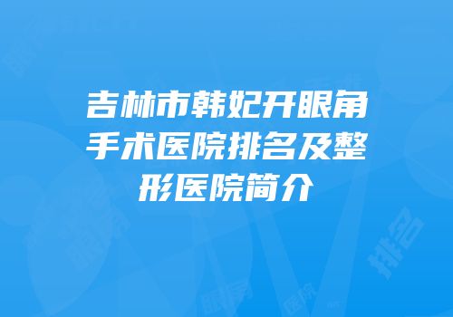吉林市韩妃开眼角手术医院排名及整形医院简介