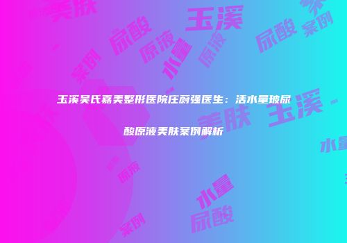 玉溪吴氏嘉美整形医院庄蔚强医生：活水量玻尿酸原液美肤案例解析