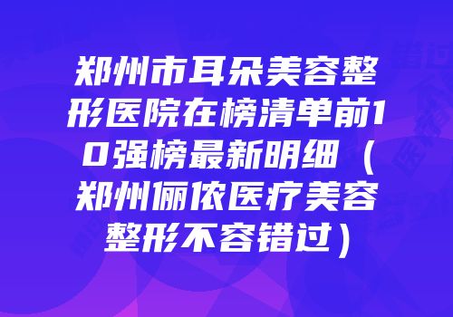 郑州市耳朵美容整形医院在榜清单前10强榜最新明细（郑州俪侬医疗美容整形不容错过）