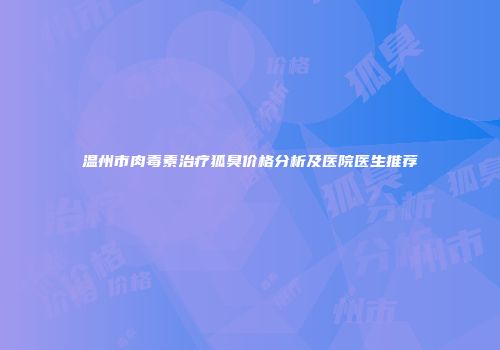 温州市肉毒素治疗狐臭价格分析及医院医生推荐