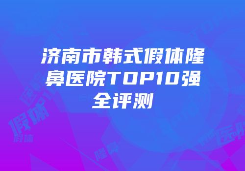 济南市韩式假体隆鼻医院TOP10强全评测