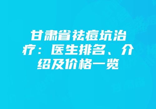 甘肃省祛痘坑治疗：医生排名、介绍及价格一览