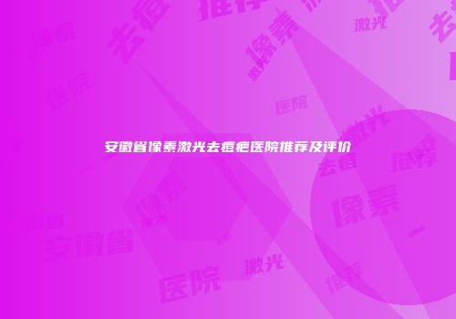 安徽省像素激光去痘疤医院推荐及评价