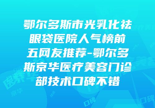 鄂尔多斯市光乳化祛眼袋医院人气榜前五网友推荐-鄂尔多斯京华医疗美容门诊部技术口碑不错