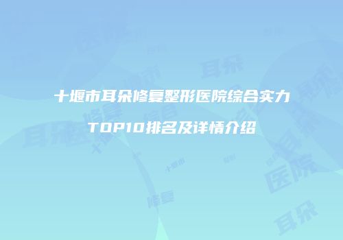 十堰市耳朵修复整形医院综合实力TOP10排名及详情介绍