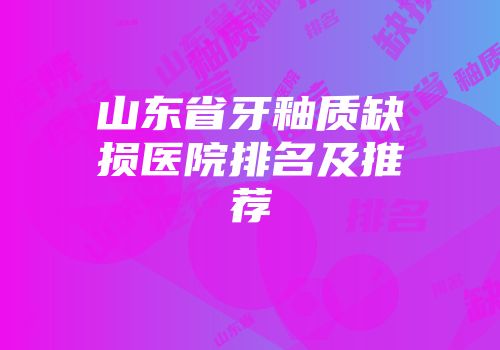 山东省牙釉质缺损医院排名及推荐