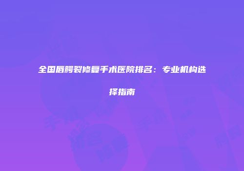 全国唇腭裂修复手术医院排名：专业机构选择指南