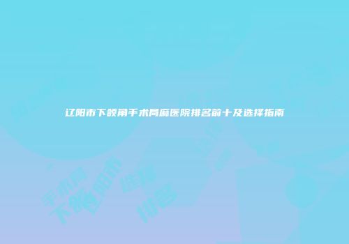辽阳市下颌角手术局麻医院排名前十及选择指南