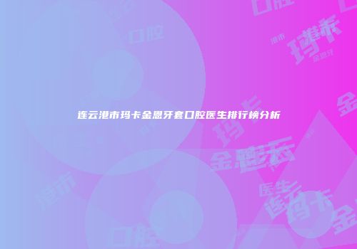 连云港市玛卡金恩牙套口腔医生排行榜分析