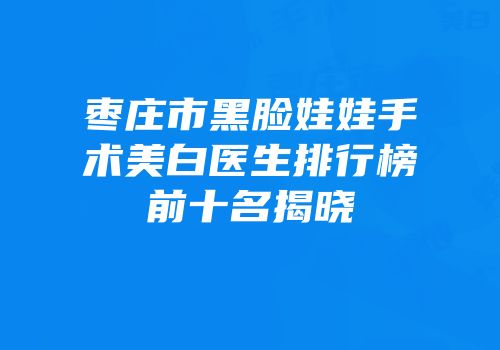 枣庄市黑脸娃娃手术美白医生排行榜前十名揭晓