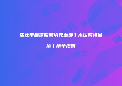 宿迁市自体脂肪填充面部手术医院排名前十榜单揭晓