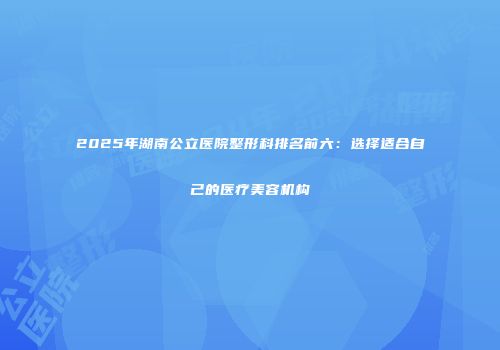 2025年湖南公立医院整形科排名前六：选择适合自己的医疗美容机构