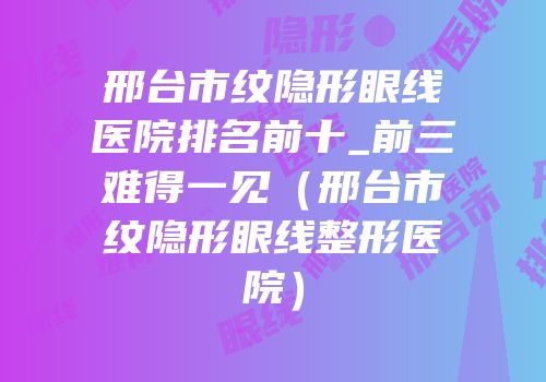 邢台市纹隐形眼线医院排名前十_前三难得一见（邢台市纹隐形眼线整形医院）