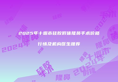 2025年十堰市硅胶假体隆鼻手术价格行情及机构医生推荐