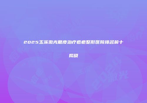 2025玉溪激光磨皮治疗痘疤整形医院排名前十揭晓