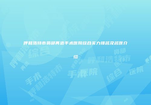 呼和浩特市鼻部再造手术医院综合实力排名及名医介绍
