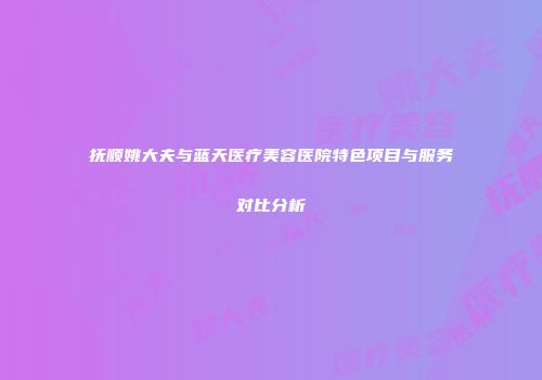抚顺姚大夫与蓝天医疗美容医院特色项目与服务对比分析