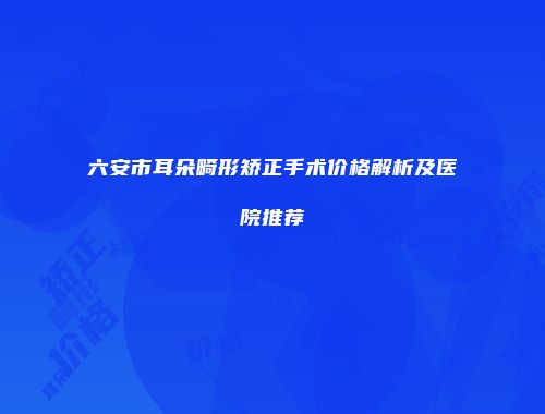 六安市耳朵畸形矫正手术价格解析及医院推荐