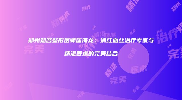 郑州知名整形医师匡海龙：消红血丝治疗专家与精湛医术的完美结合