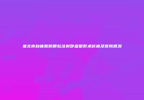 淮北市自体脂肪颗粒注射卧蚕整形术价格及医院概况