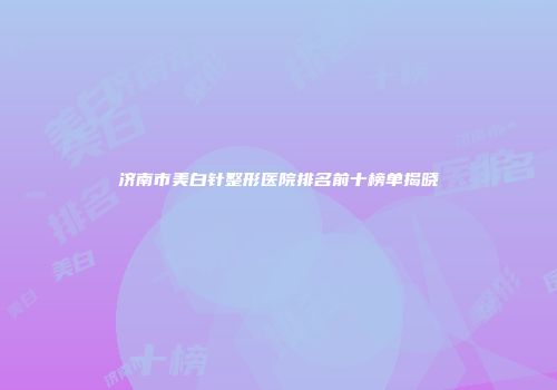 济南市美白针整形医院排名前十榜单揭晓