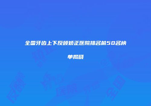全国牙齿上下反颌矫正医院排名前50名榜单揭晓