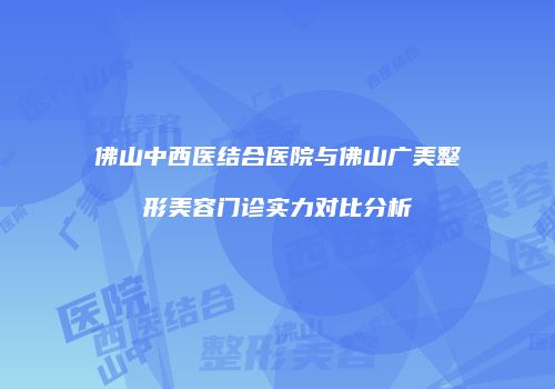 佛山中西医结合医院与佛山广美整形美容门诊实力对比分析